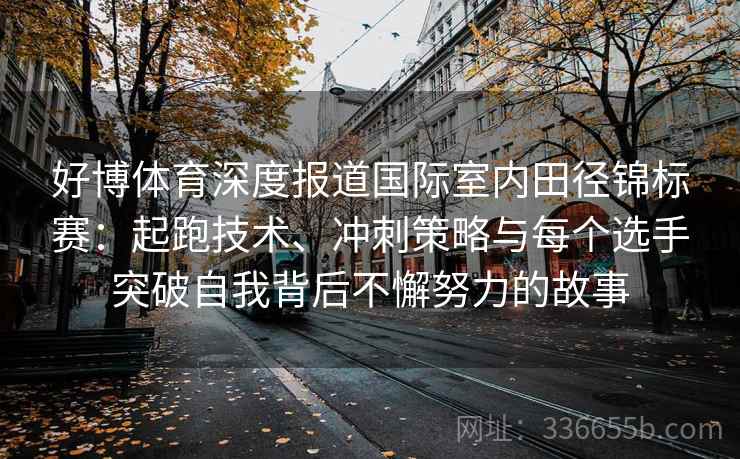 好博体育深度报道国际室内田径锦标赛：起跑技术、冲刺策略与每个选手突破自我背后不懈努力的故事
