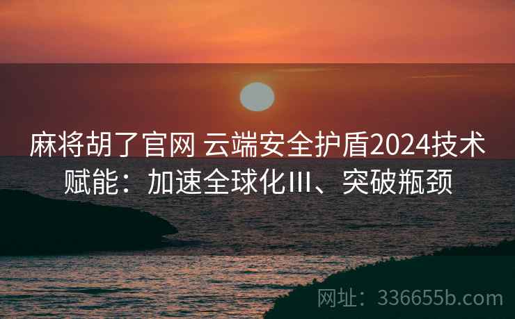 麻将胡了官网 云端安全护盾2024技术赋能：加速全球化Ⅲ、突破瓶颈