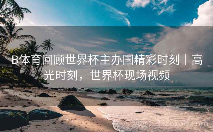 B体育回顾世界杯主办国精彩时刻｜高光时刻，世界杯现场视频