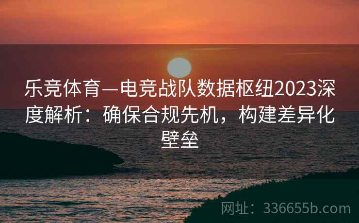 乐竞体育—电竞战队数据枢纽2023深度解析：确保合规先机，构建差异化壁垒