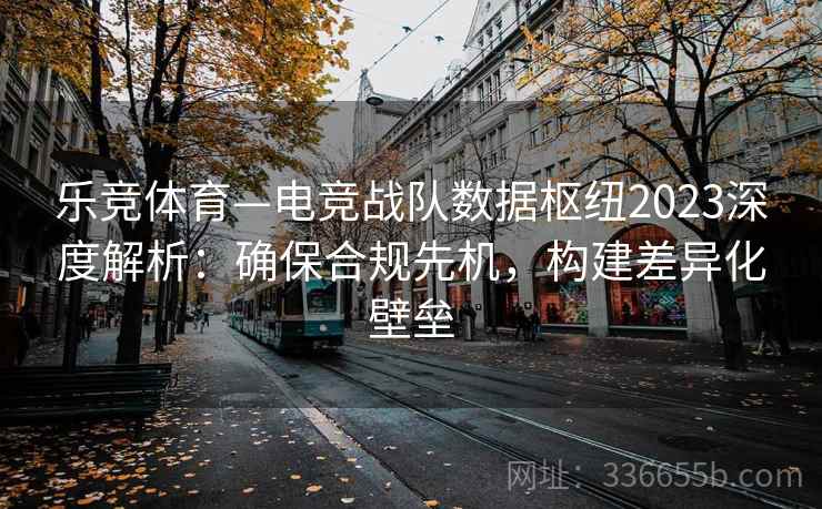 乐竞体育—电竞战队数据枢纽2023深度解析：确保合规先机，构建差异化壁垒