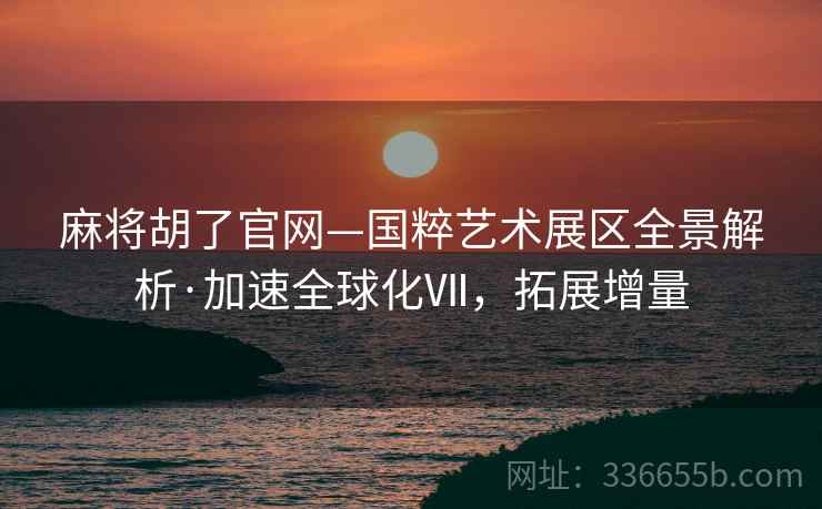 麻将胡了官网—国粹艺术展区全景解析·加速全球化Ⅶ，拓展增量