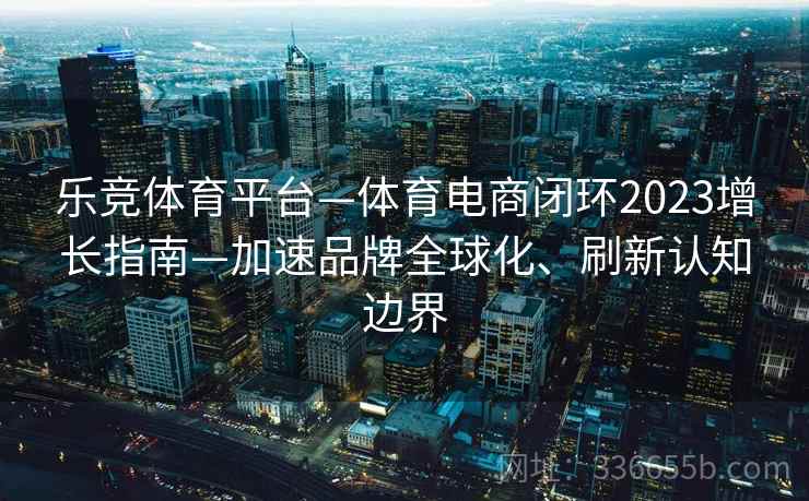 乐竞体育平台—体育电商闭环2023增长指南—加速品牌全球化、刷新认知边界