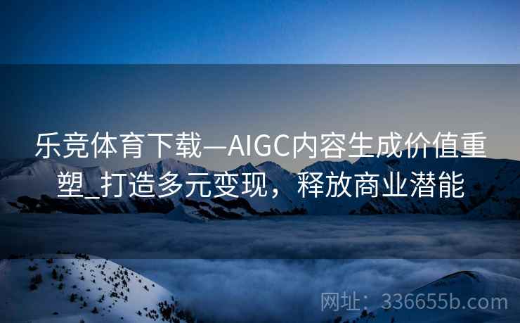 乐竞体育下载—AIGC内容生成价值重塑_打造多元变现，释放商业潜能