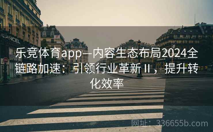 乐竞体育app—内容生态布局2024全链路加速：引领行业革新Ⅱ，提升转化效率