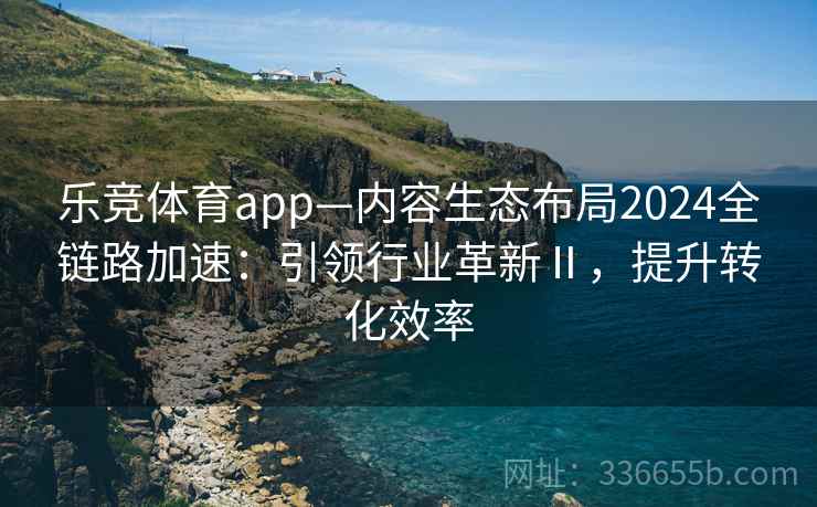乐竞体育app—内容生态布局2024全链路加速：引领行业革新Ⅱ，提升转化效率