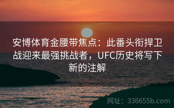 安博体育金腰带焦点：此番头衔捍卫战迎来最强挑战者，UFC历史将写下新的注解