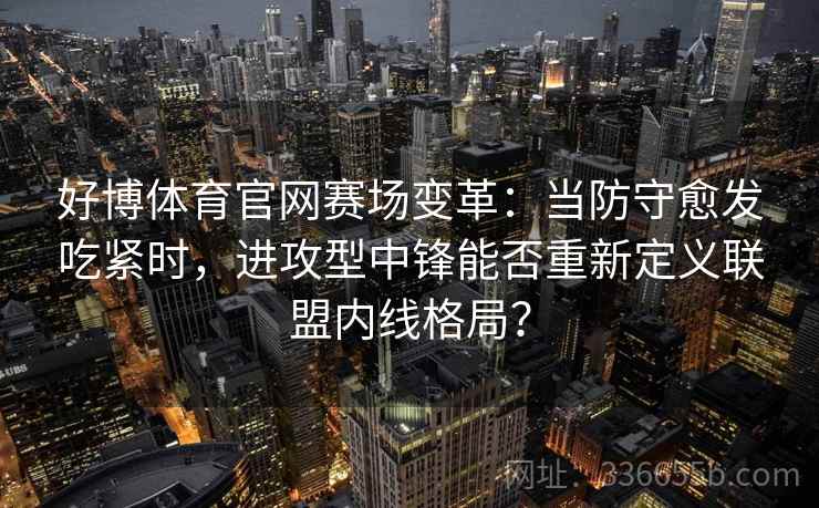 好博体育官网赛场变革：当防守愈发吃紧时，进攻型中锋能否重新定义联盟内线格局？