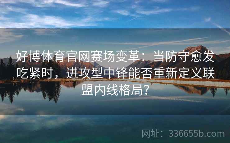 好博体育官网赛场变革：当防守愈发吃紧时，进攻型中锋能否重新定义联盟内线格局？
