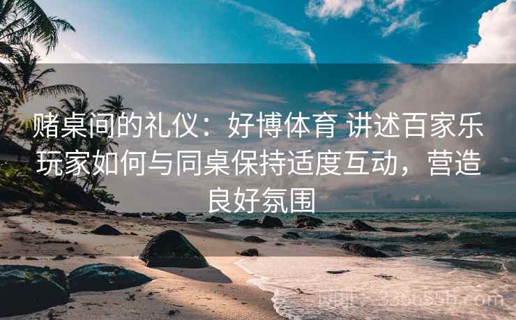 赌桌间的礼仪：好博体育 讲述百家乐玩家如何与同桌保持适度互动，营造良好氛围