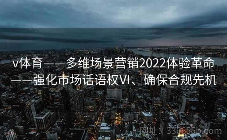 v体育——多维场景营销2022体验革命——强化市场话语权Ⅵ、确保合规先机