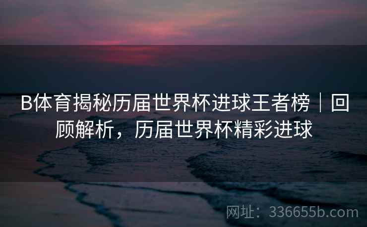 B体育揭秘历届世界杯进球王者榜｜回顾解析，历届世界杯精彩进球