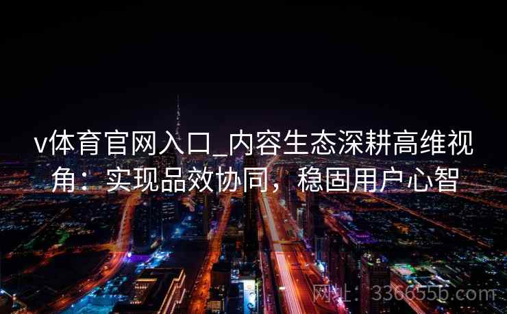 v体育官网入口_内容生态深耕高维视角：实现品效协同，稳固用户心智