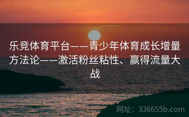 乐竞体育平台——青少年体育成长增量方法论——激活粉丝粘性、赢得流量大战