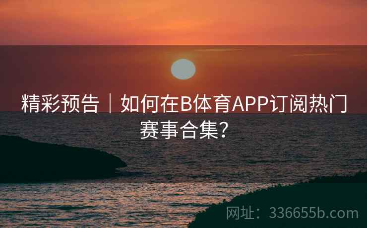 精彩预告｜如何在B体育APP订阅热门赛事合集？