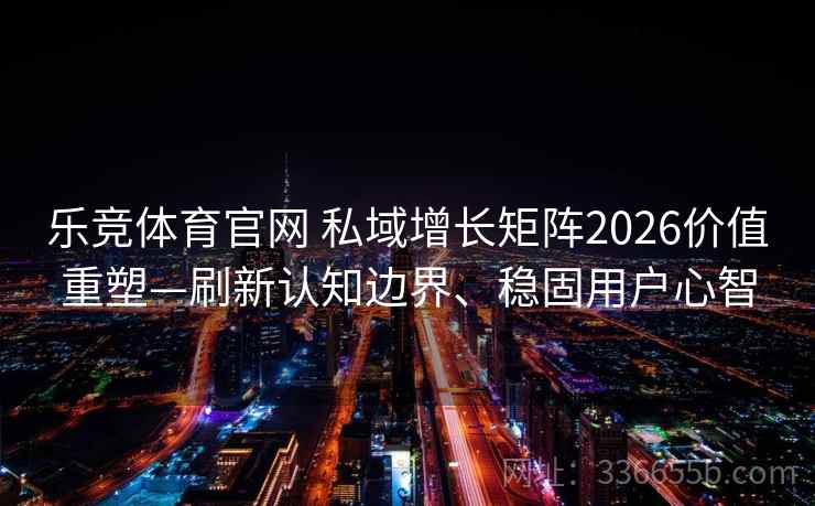 乐竞体育官网 私域增长矩阵2026价值重塑—刷新认知边界、稳固用户心智