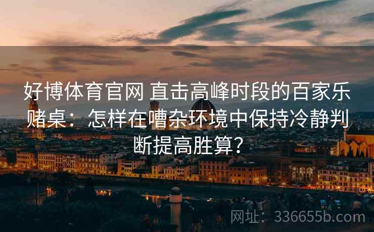 好博体育官网 直击高峰时段的百家乐赌桌：怎样在嘈杂环境中保持冷静判断提高胜算？