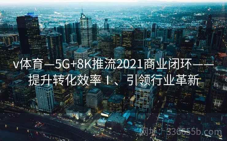 v体育—5G+8K推流2021商业闭环——提升转化效率Ⅰ、引领行业革新