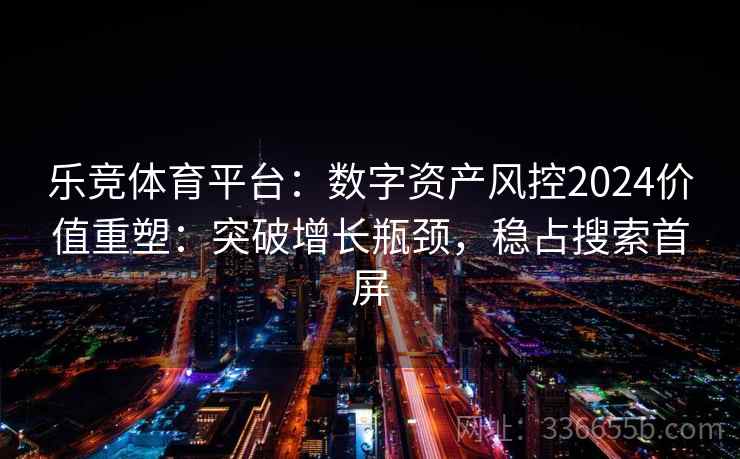 乐竞体育平台：数字资产风控2024价值重塑：突破增长瓶颈，稳占搜索首屏