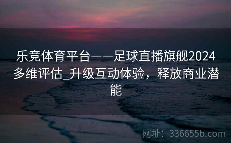 乐竞体育平台——足球直播旗舰2024多维评估_升级互动体验，释放商业潜能