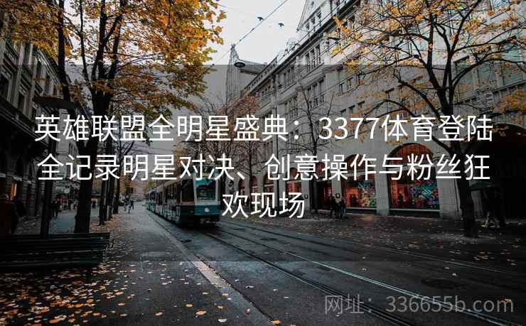 英雄联盟全明星盛典：3377体育登陆全记录明星对决、创意操作与粉丝狂欢现场