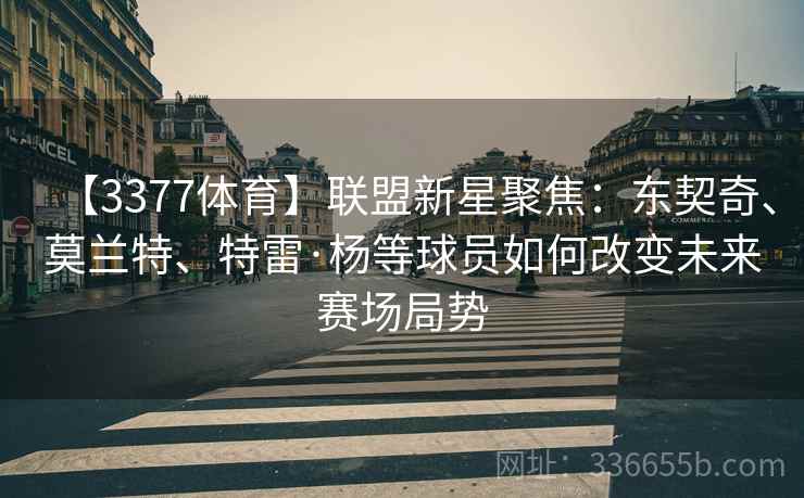 【3377体育】联盟新星聚焦：东契奇、莫兰特、特雷·杨等球员如何改变未来赛场局势