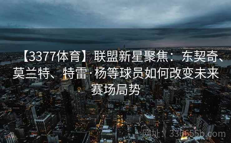 【3377体育】联盟新星聚焦：东契奇、莫兰特、特雷·杨等球员如何改变未来赛场局势