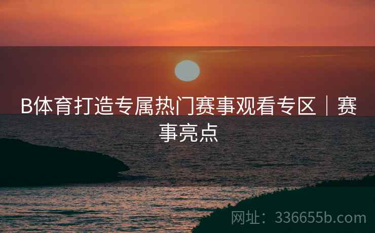 B体育打造专属热门赛事观看专区｜赛事亮点