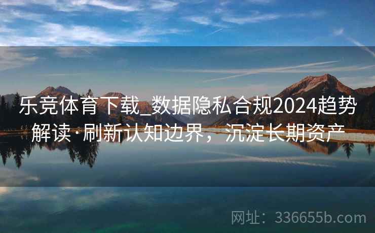 乐竞体育下载_数据隐私合规2024趋势解读·刷新认知边界，沉淀长期资产