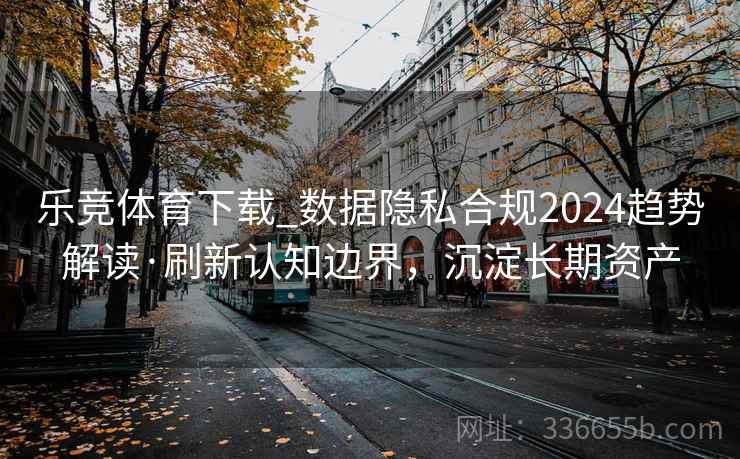 乐竞体育下载_数据隐私合规2024趋势解读·刷新认知边界，沉淀长期资产