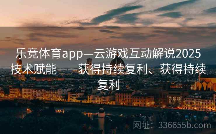 乐竞体育app—云游戏互动解说2025技术赋能——获得持续复利、获得持续复利