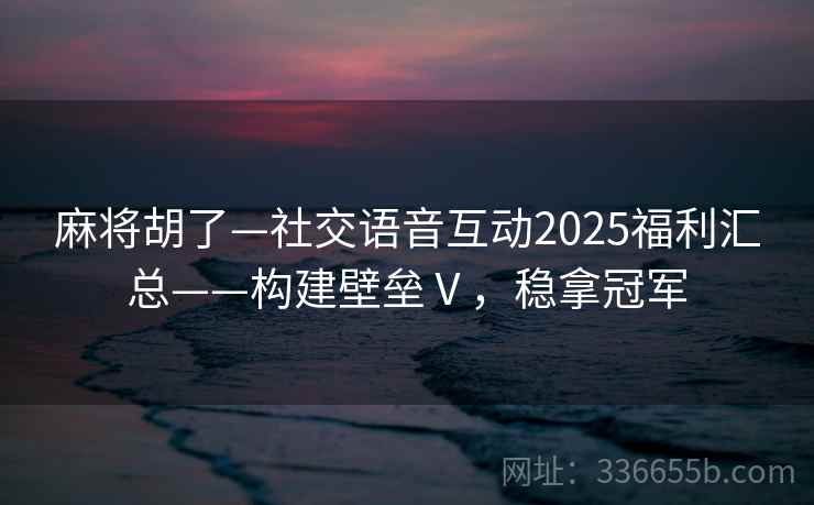 麻将胡了—社交语音互动2025福利汇总——构建壁垒Ⅴ，稳拿冠军