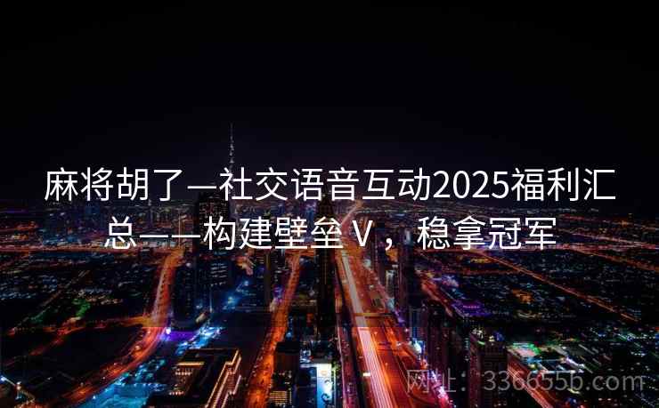 麻将胡了—社交语音互动2025福利汇总——构建壁垒Ⅴ，稳拿冠军