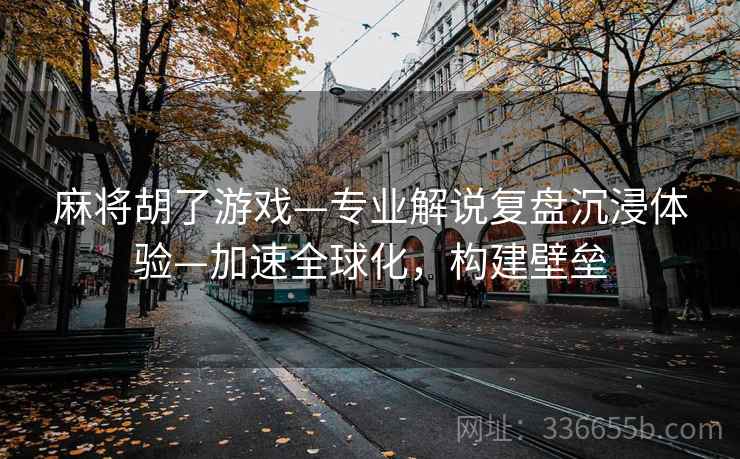 麻将胡了游戏—专业解说复盘沉浸体验—加速全球化，构建壁垒