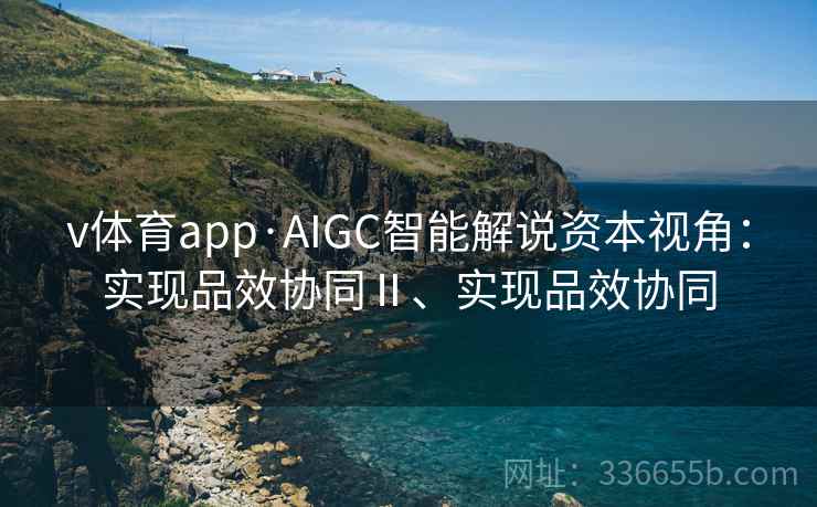 v体育app·AIGC智能解说资本视角：实现品效协同Ⅱ、实现品效协同