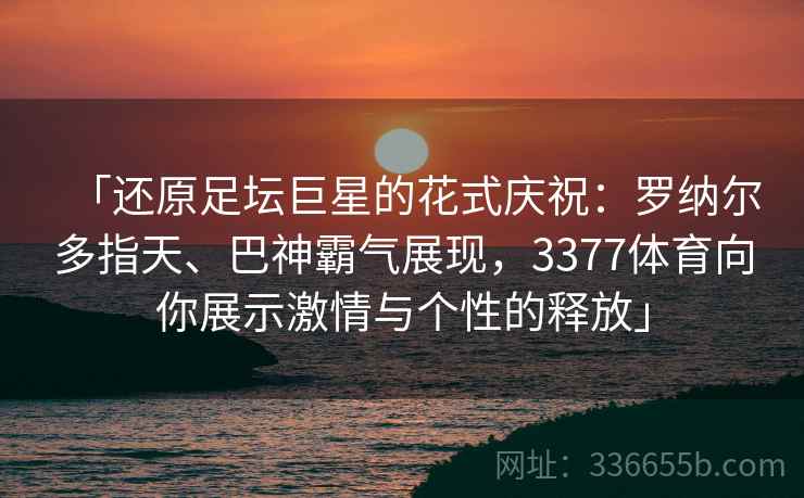 「还原足坛巨星的花式庆祝：罗纳尔多指天、巴神霸气展现，3377体育向你展示激情与个性的释放」