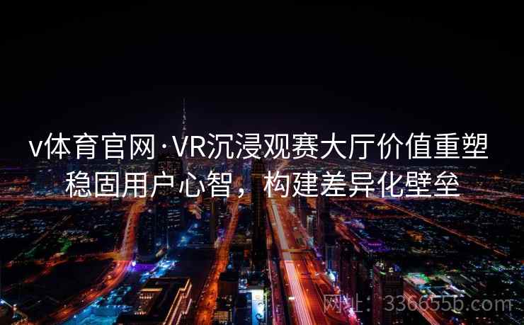 v体育官网·VR沉浸观赛大厅价值重塑 稳固用户心智，构建差异化壁垒