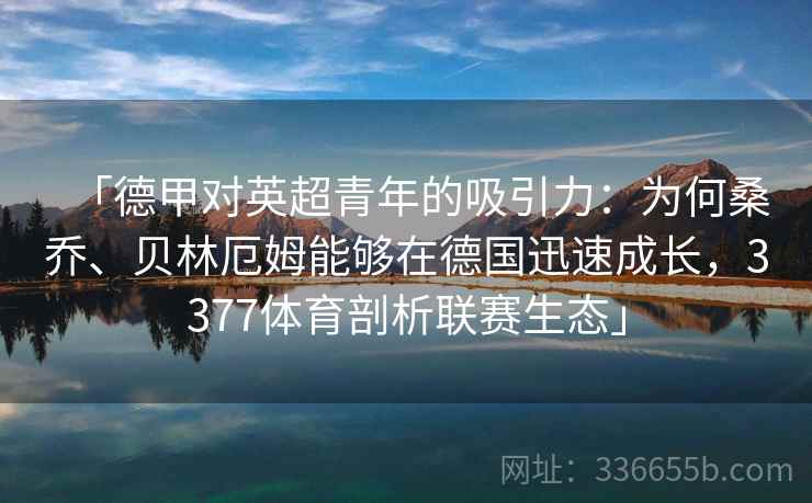 「德甲对英超青年的吸引力：为何桑乔、贝林厄姆能够在德国迅速成长，3377体育剖析联赛生态」