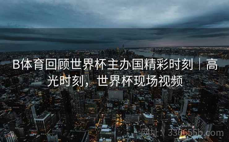 B体育回顾世界杯主办国精彩时刻｜高光时刻，世界杯现场视频